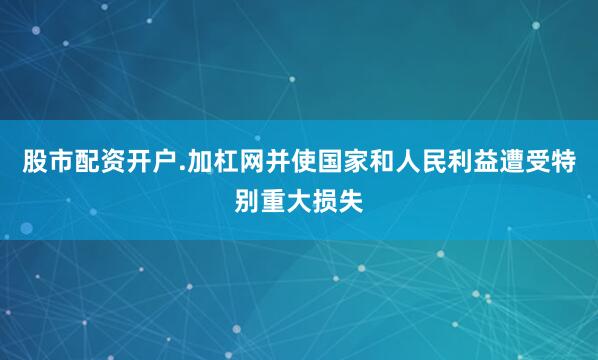 股市配资开户.加杠网并使国家和人民利益遭受特别重大损失
