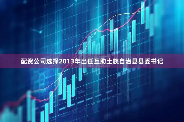 配资公司选择2013年出任互助土族自治县县委书记
