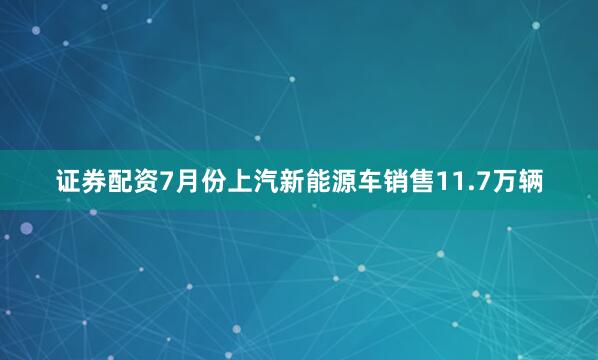 证券配资7月份上汽新能源车销售11.7万辆